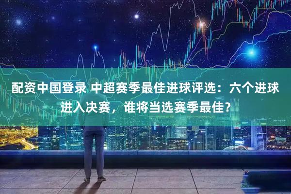配资中国登录 中超赛季最佳进球评选：六个进球进入决赛，谁将当选赛季最佳？
