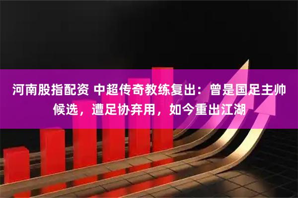 河南股指配资 中超传奇教练复出：曾是国足主帅候选，遭足协弃用，如今重出江湖
