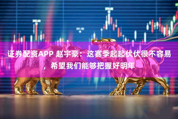 证券配资APP 赵宇豪：这赛季起起伏伏很不容易，希望我们能够把握好明年