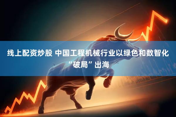 线上配资炒股 中国工程机械行业以绿色和数智化“破局”出海