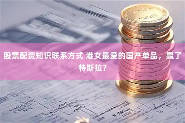 股票配资知识联系方式 港女最爱的国产单品，赢了特斯拉？
