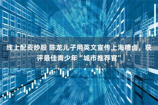线上配资炒股 陈龙儿子用英文宣传上海糟卤，获评最佳青少年“城市推荐官”