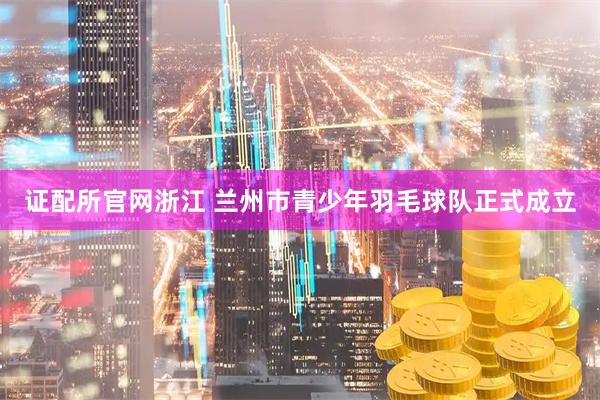 证配所官网浙江 兰州市青少年羽毛球队正式成立