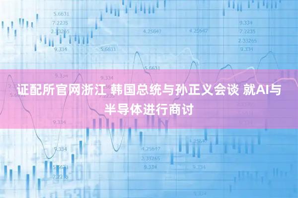 证配所官网浙江 韩国总统与孙正义会谈 就AI与半导体进行商讨