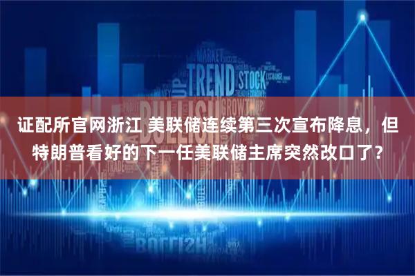证配所官网浙江 美联储连续第三次宣布降息，但特朗普看好的下一任美联储主席突然改口了？