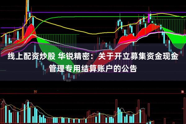 线上配资炒股 华锐精密：关于开立募集资金现金管理专用结算账户的公告