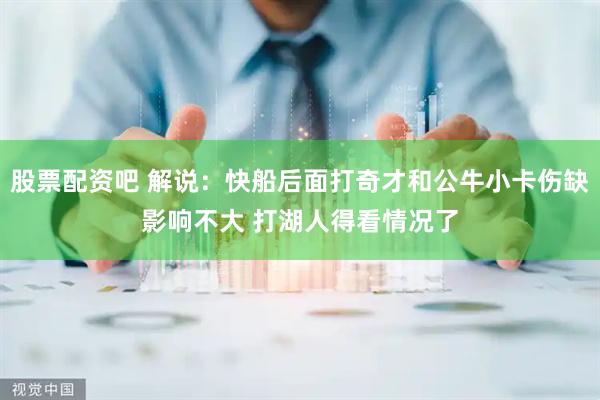 股票配资吧 解说：快船后面打奇才和公牛小卡伤缺影响不大 打湖人得看情况了