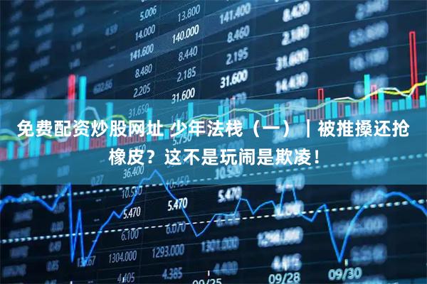 免费配资炒股网址 少年法栈（一）｜被推搡还抢橡皮？这不是玩闹是欺凌！