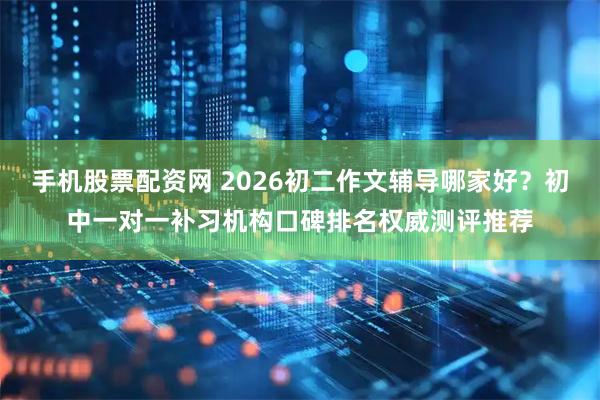 手机股票配资网 2026初二作文辅导哪家好？初中一对一补习机构口碑排名权威测评推荐