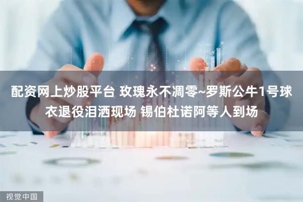 配资网上炒股平台 玫瑰永不凋零~罗斯公牛1号球衣退役泪洒现场 锡伯杜诺阿等人到场