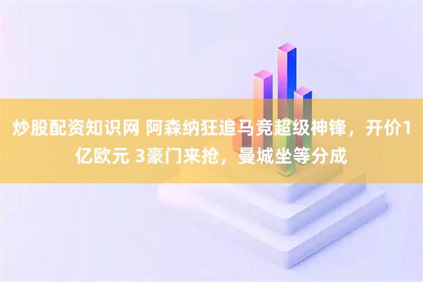 炒股配资知识网 阿森纳狂追马竞超级神锋，开价1亿欧元 3豪门来抢，曼城坐等分成