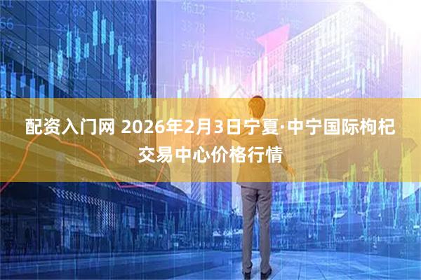 配资入门网 2026年2月3日宁夏·中宁国际枸杞交易中心价格行情