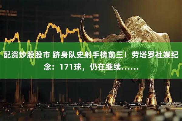 配资炒股股市 跻身队史射手榜前三！劳塔罗社媒纪念：171球，仍在继续……