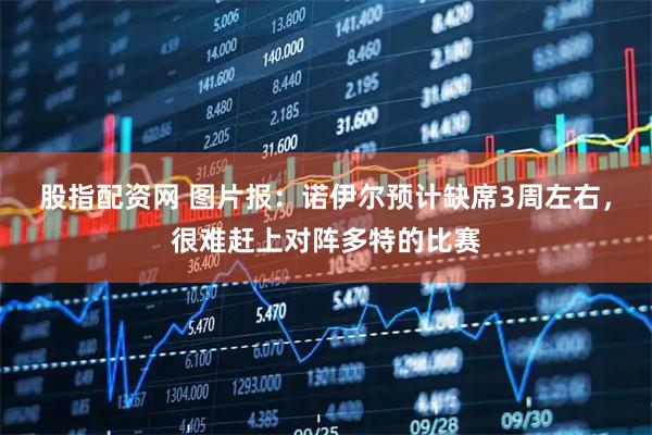 股指配资网 图片报：诺伊尔预计缺席3周左右，很难赶上对阵多特的比赛