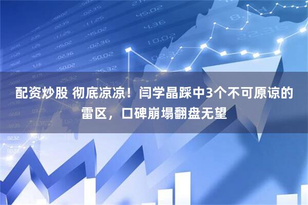 配资炒股 彻底凉凉！闫学晶踩中3个不可原谅的雷区，口碑崩塌翻盘无望