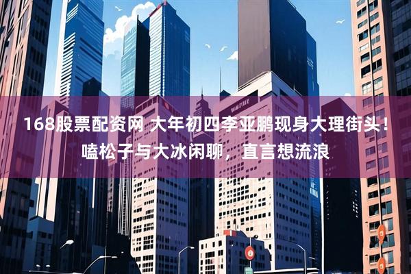 168股票配资网 大年初四李亚鹏现身大理街头！嗑松子与大冰闲聊，直言想流浪