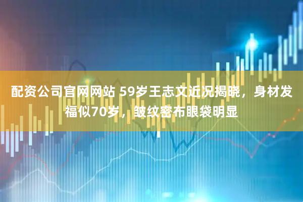 配资公司官网网站 59岁王志文近况揭晓，身材发福似70岁，皱纹密布眼袋明显