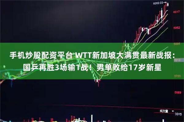 手机炒股配资平台 WTT新加坡大满贯最新战报：国乒再胜3场输1战！男单败给17岁新星