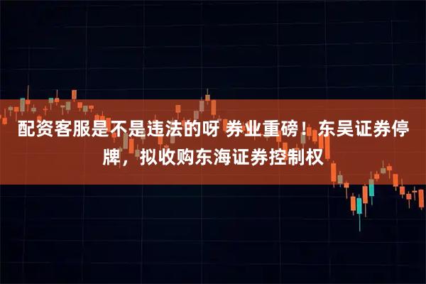 配资客服是不是违法的呀 券业重磅！东吴证券停牌，拟收购东海证券控制权