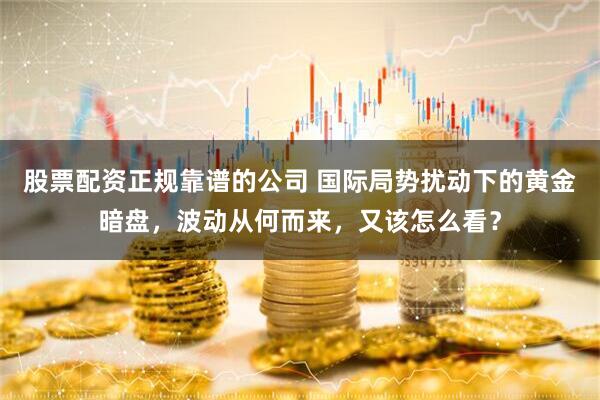 股票配资正规靠谱的公司 国际局势扰动下的黄金暗盘，波动从何而来，又该怎么看？