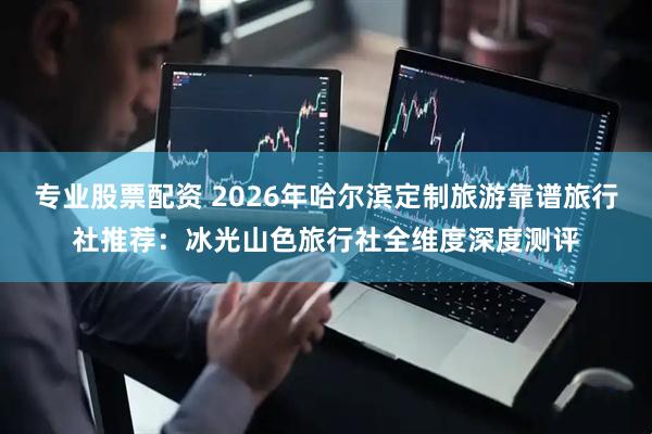 专业股票配资 2026年哈尔滨定制旅游靠谱旅行社推荐：冰光山色旅行社全维度深度测评