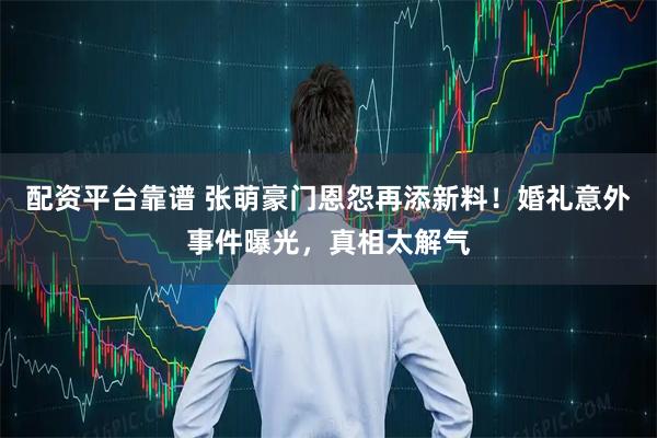配资平台靠谱 张萌豪门恩怨再添新料！婚礼意外事件曝光，真相太解气