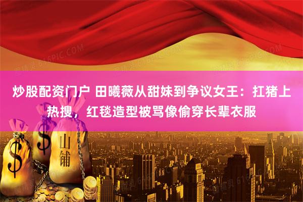 炒股配资门户 田曦薇从甜妹到争议女王：扛猪上热搜，红毯造型被骂像偷穿长辈衣服