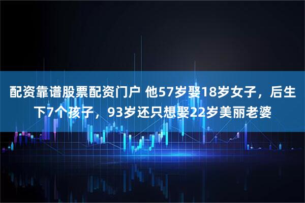 配资靠谱股票配资门户 他57岁娶18岁女子，后生下7个孩子，93岁还只想娶22岁美丽老婆