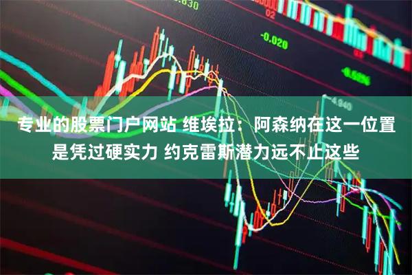 专业的股票门户网站 维埃拉：阿森纳在这一位置是凭过硬实力 约克雷斯潜力远不止这些