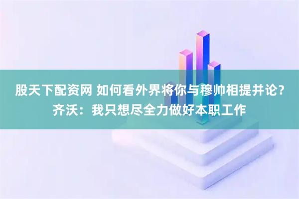 股天下配资网 如何看外界将你与穆帅相提并论？齐沃：我只想尽全力做好本职工作