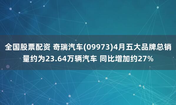 全国股票配资 奇瑞汽车(09973)4月五大品牌总销量约为23.64万辆汽车 同比增加约27%