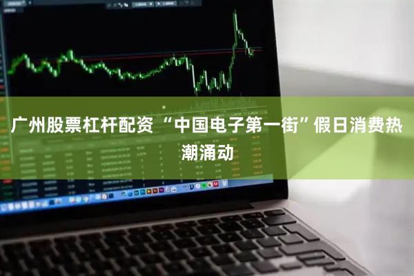 广州股票杠杆配资 “中国电子第一街”假日消费热潮涌动