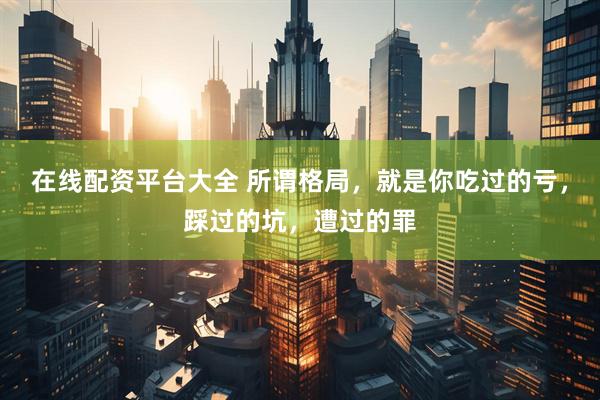在线配资平台大全 所谓格局，就是你吃过的亏，踩过的坑，遭过的罪