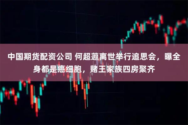 中国期货配资公司 何超蕸离世举行追思会，曝全身都是癌细胞，赌王家族四房聚齐
