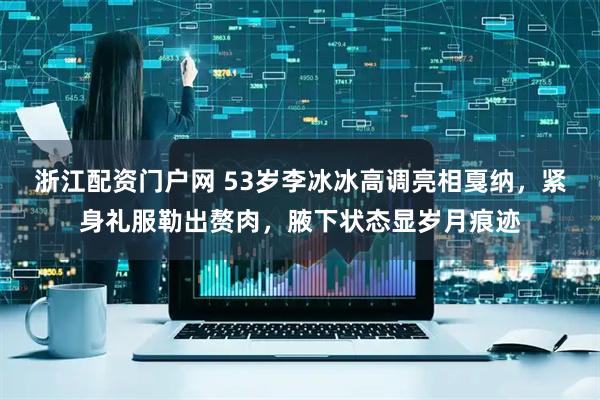 浙江配资门户网 53岁李冰冰高调亮相戛纳，紧身礼服勒出赘肉，腋下状态显岁月痕迹