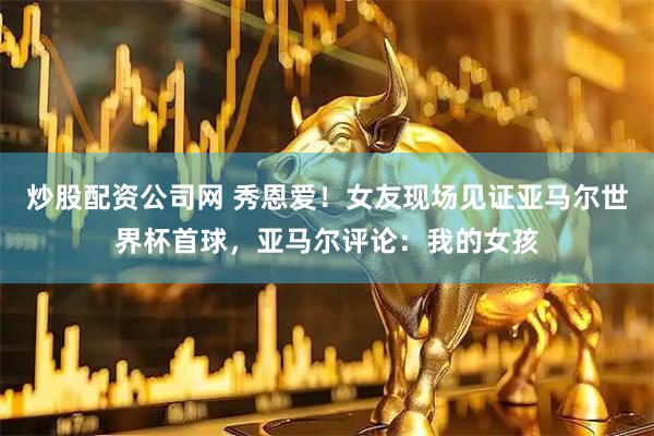 炒股配资公司网 秀恩爱！女友现场见证亚马尔世界杯首球，亚马尔评论：我的女孩