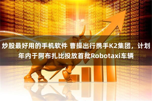 炒股最好用的手机软件 曹操出行携手K2集团，计划年内于阿布扎比投放首批Robotaxi车辆