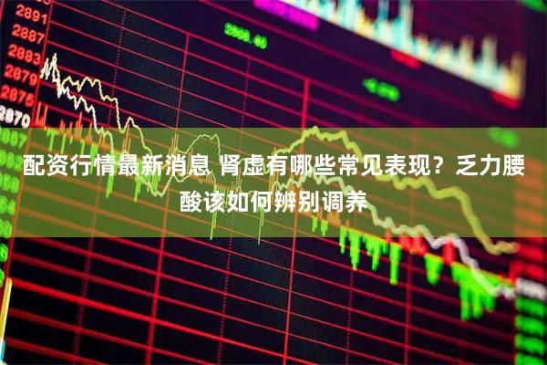 配资行情最新消息 肾虚有哪些常见表现？乏力腰酸该如何辨别调养