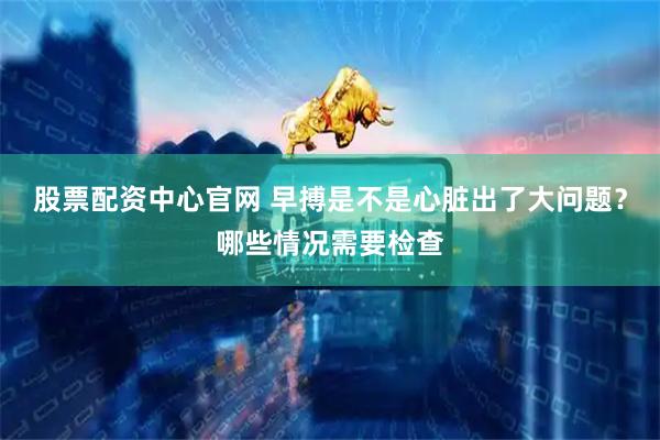 股票配资中心官网 早搏是不是心脏出了大问题？哪些情况需要检查