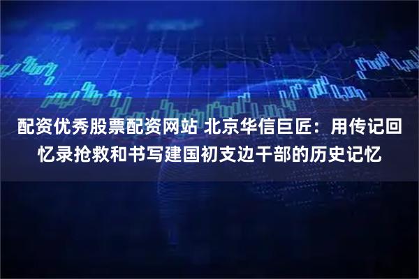 配资优秀股票配资网站 北京华信巨匠：用传记回忆录抢救和书写建国初支边干部的历史记忆