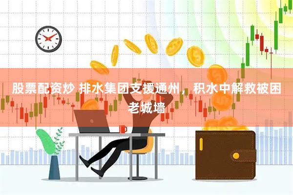 股票配资炒 排水集团支援通州，积水中解救被困老城墙
