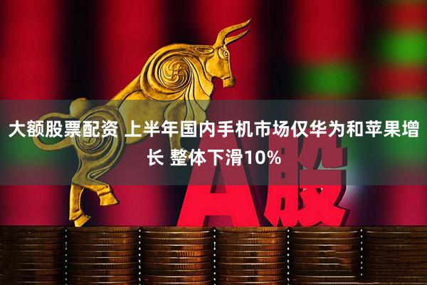 大额股票配资 上半年国内手机市场仅华为和苹果增长 整体下滑10%