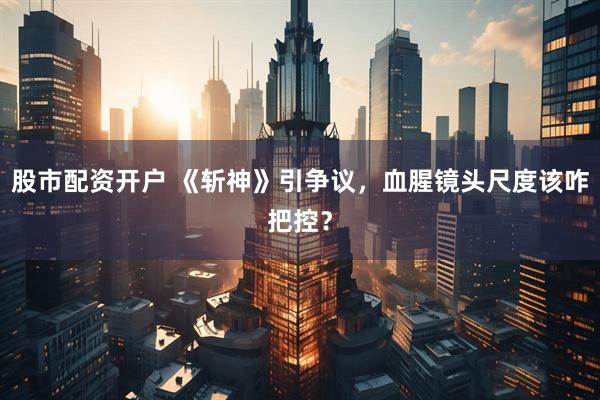 股市配资开户 《斩神》引争议，血腥镜头尺度该咋把控？