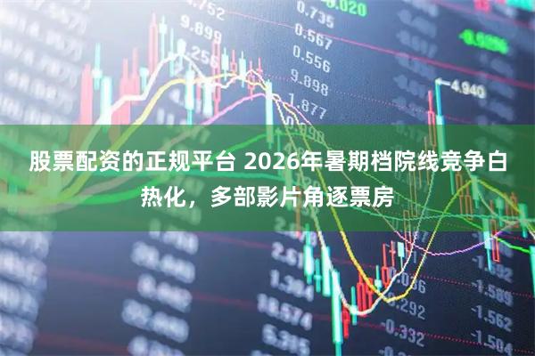 股票配资的正规平台 2026年暑期档院线竞争白热化，多部影片角逐票房