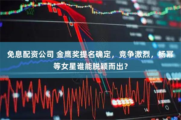 免息配资公司 金鹰奖提名确定，竞争激烈，杨幂等女星谁能脱颖而出？