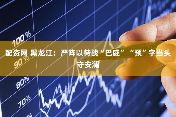 配资网 黑龙江：严阵以待战“巴威” “预”字当头守安澜