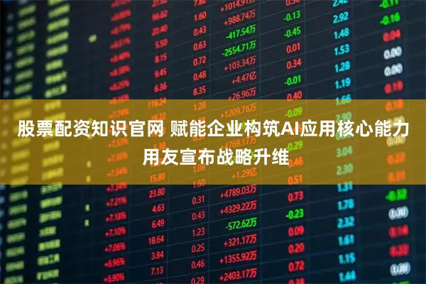 股票配资知识官网 赋能企业构筑AI应用核心能力 用友宣布战略升维